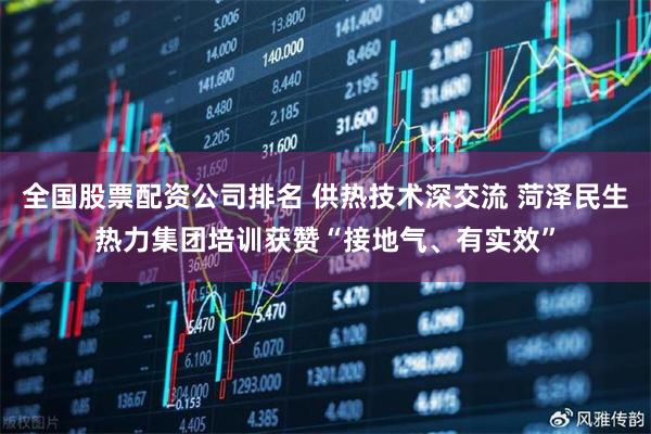 全国股票配资公司排名 供热技术深交流 菏泽民生热力集团培训获赞“接地气、有实效”