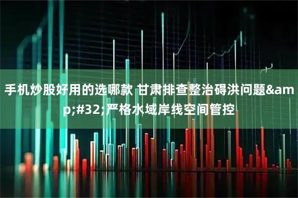 手机炒股好用的选哪款 甘肃排查整治碍洪问题&#32;严格水域岸线空间管控