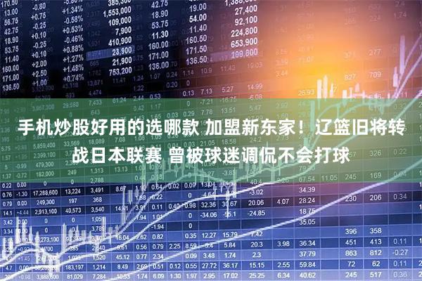 手机炒股好用的选哪款 加盟新东家!辽篮旧将转战日本联赛 曾被球迷调侃不会打球