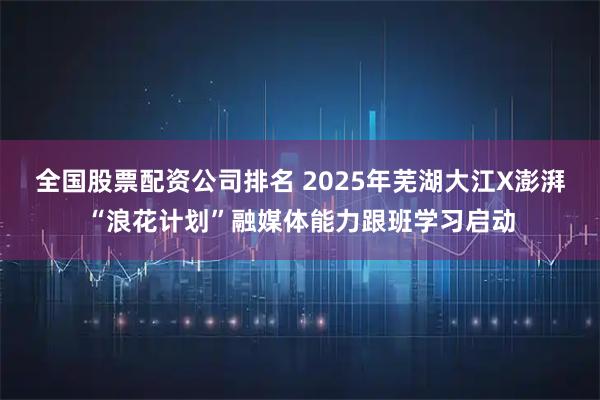 全国股票配资公司排名 2025年芜湖大江X澎湃“浪花计划”融媒体能力跟班学习启动