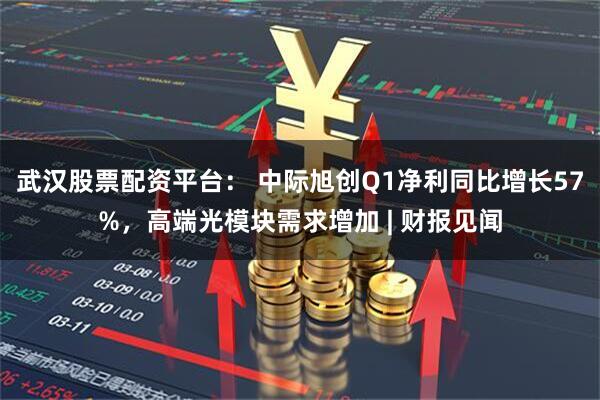 武汉股票配资平台： 中际旭创Q1净利同比增长57%，高端光模块需求增加 | 财报见闻