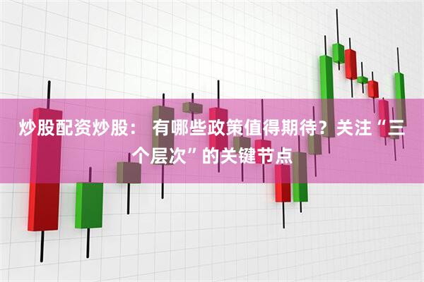 炒股配资炒股： 有哪些政策值得期待？关注“三个层次”的关键节点