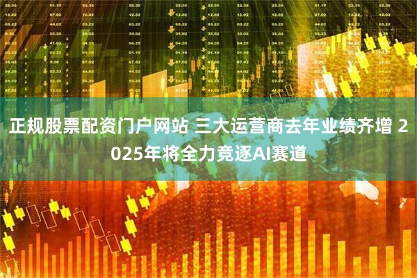 正规股票配资门户网站 三大运营商去年业绩齐增 2025年将全力竞逐AI赛道