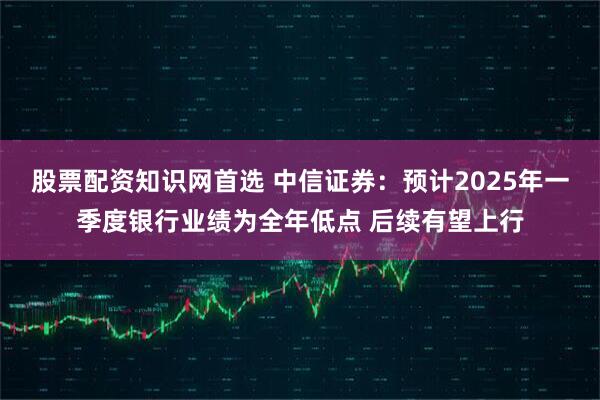股票配资知识网首选 中信证券：预计2025年一季度银行业绩为全年低点 后续有望上行