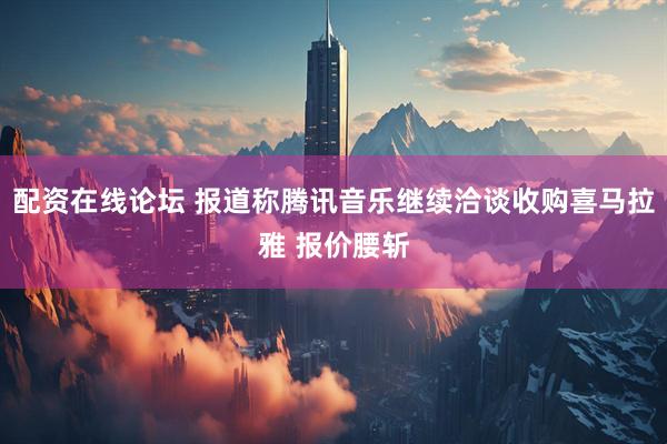 配资在线论坛 报道称腾讯音乐继续洽谈收购喜马拉雅 报价腰斩