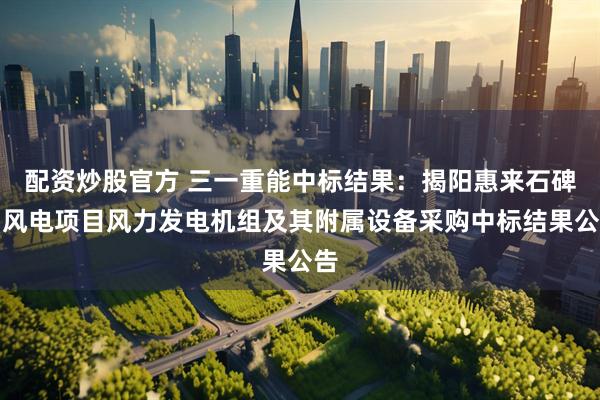 配资炒股官方 三一重能中标结果：揭阳惠来石碑山风电项目风力发电机组及其附属设备采购中标结果公告
