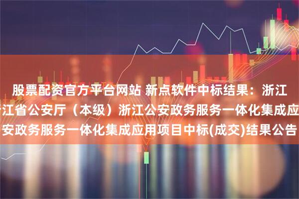 股票配资官方平台网站 新点软件中标结果：浙江省政府采购中心关于浙江省公安厅（本级）浙江公安政务服务一体化集成应用项目中标(成交)结果公告