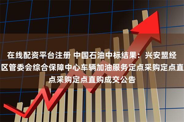 在线配资平台注册 中国石油中标结果：兴安盟经济技术开发区管委会综合保障中心车辆加油服务定点采购定点直购成交公告