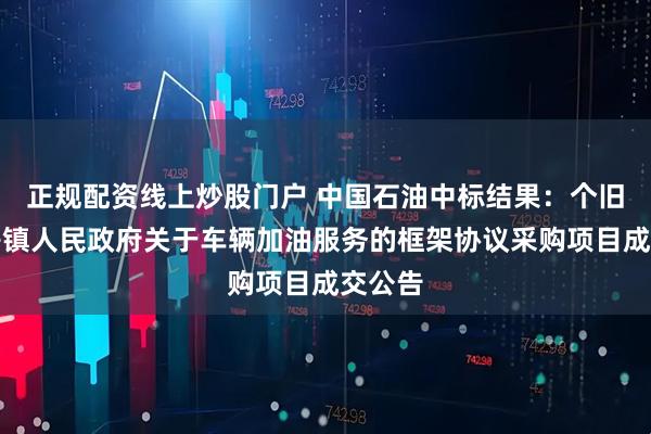 正规配资线上炒股门户 中国石油中标结果：个旧市卡房镇人民政府关于车辆加油服务的框架协议采购项目成交公告