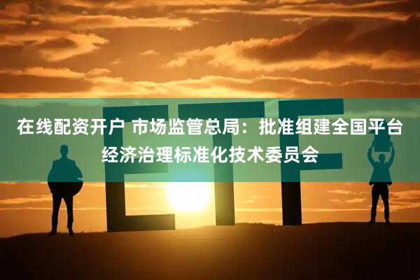 在线配资开户 市场监管总局：批准组建全国平台经济治理标准化技术委员会