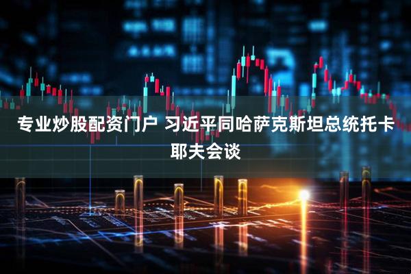 专业炒股配资门户 习近平同哈萨克斯坦总统托卡耶夫会谈
