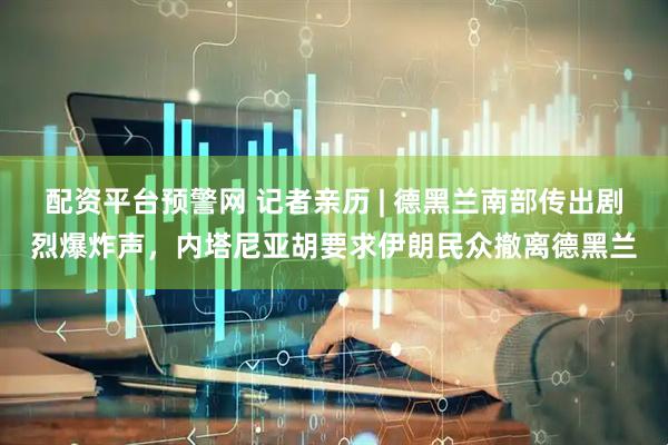 配资平台预警网 记者亲历 | 德黑兰南部传出剧烈爆炸声，内塔尼亚胡要求伊朗民众撤离德黑兰