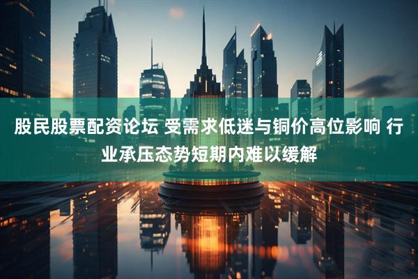 股民股票配资论坛 受需求低迷与铜价高位影响 行业承压态势短期内难以缓解