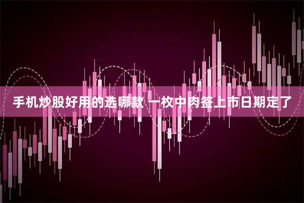 手机炒股好用的选哪款 一枚中肉签上市日期定了
