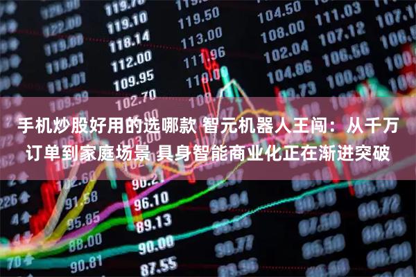 手机炒股好用的选哪款 智元机器人王闯：从千万订单到家庭场景 具身智能商业化正在渐进突破