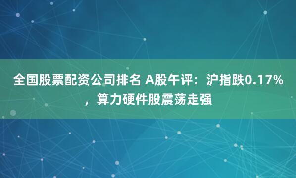 全国股票配资公司排名 A股午评：沪指跌0.17%，算力硬件股震荡走强
