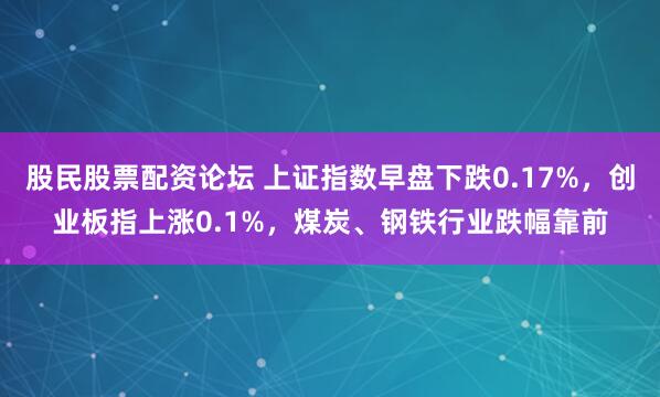 股民股票配资论坛 上证指数早盘下跌0.17%，创业板指上涨0.1%，煤炭、钢铁行业跌幅靠前