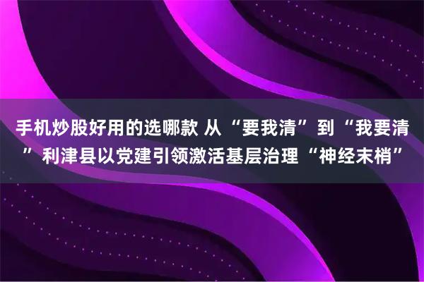 手机炒股好用的选哪款 从 “要我清” 到 “我要清” 利津县以党建引领激活基层治理 “神经末梢”