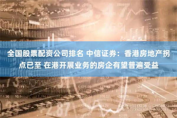 全国股票配资公司排名 中信证券：香港房地产拐点已至 在港开展业务的房企有望普遍受益