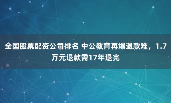 全国股票配资公司排名 中公教育再爆退款难，1.7万元退款需17年退完