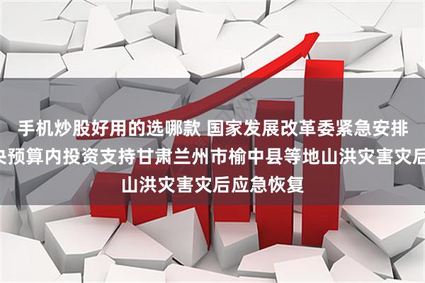 手机炒股好用的选哪款 国家发展改革委紧急安排1亿元中央预算内投资支持甘肃兰州市榆中县等地山洪灾害灾后应急恢复