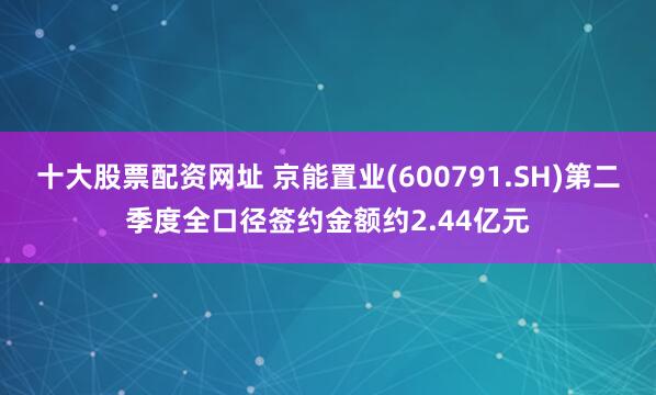 十大股票配资网址 京能置业(600791.SH)第二季度全口径签约金额约2.44亿元