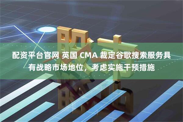 配资平台官网 英国 CMA 裁定谷歌搜索服务具有战略市场地位，考虑实施干预措施