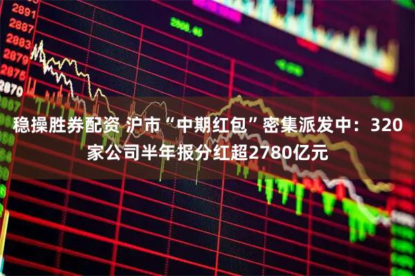 稳操胜券配资 沪市“中期红包”密集派发中：320家公司半年报分红超2780亿元