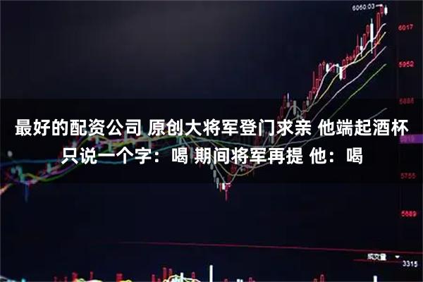 最好的配资公司 原创大将军登门求亲 他端起酒杯只说一个字：喝 期间将军再提 他：喝