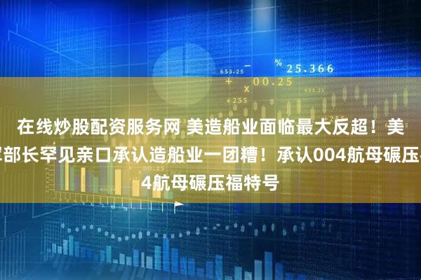 在线炒股配资服务网 美造船业面临最大反超!美国海军部长罕见亲口承认造船业一团糟!承认004航母碾压福特号