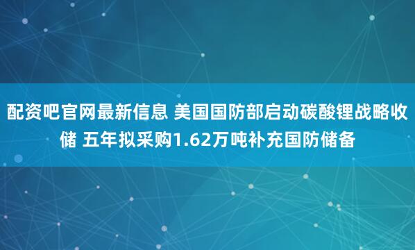 配资吧官网最新信息 美国国防部启动碳酸锂战略收储 五年拟采购1.62万吨补充国防储备
