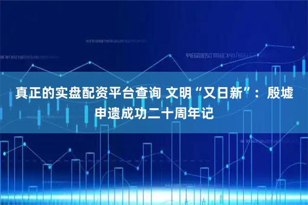 真正的实盘配资平台查询 文明“又日新”：殷墟申遗成功二十周年记