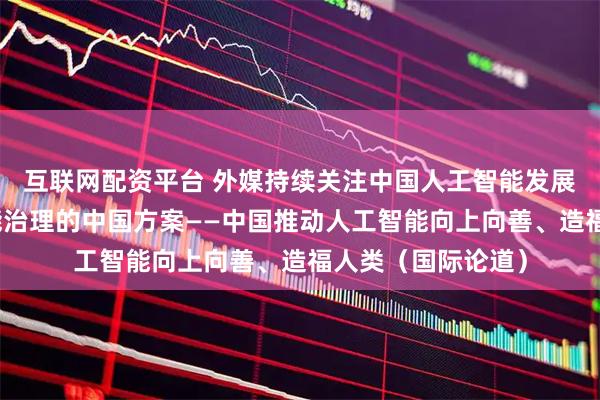 互联网配资平台 外媒持续关注中国人工智能发展以及全球人工智能治理的中国方案——中国推动人工智能向上向善、造福人类（国际论道）
