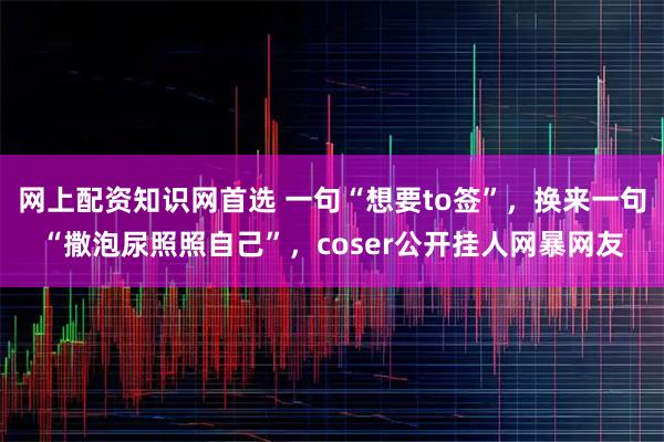 网上配资知识网首选 一句“想要to签”，换来一句“撒泡尿照照自己”，coser公开挂人网暴网友