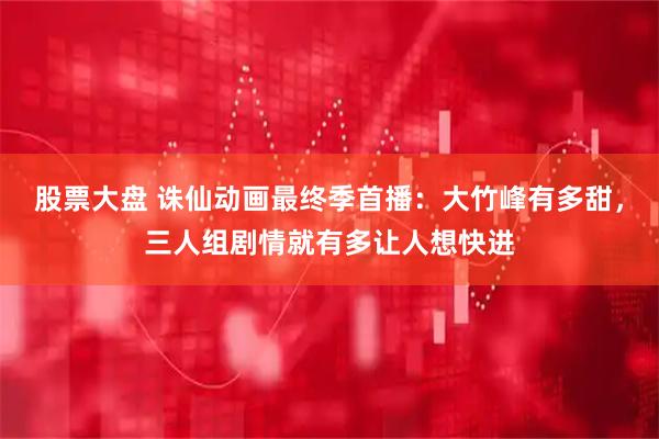 股票大盘 诛仙动画最终季首播：大竹峰有多甜，三人组剧情就有多让人想快进