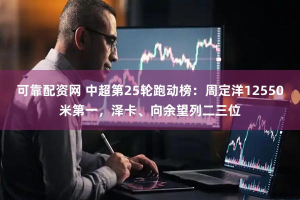 可靠配资网 中超第25轮跑动榜：周定洋12550米第一，泽卡、向余望列二三位